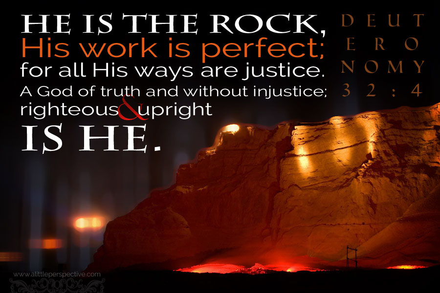 He is the Rock, His work is perfect; and all His ways are justice. A God of truth and without injustice; righteous and upright is He.