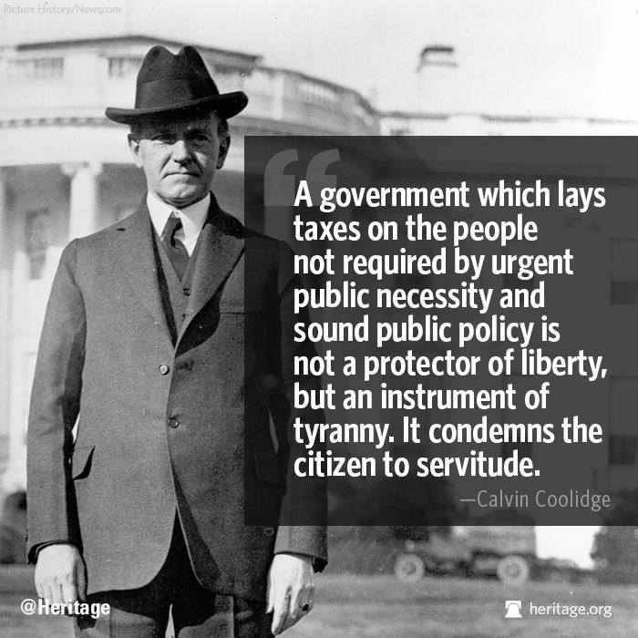 A government which lays taxes on the people not required by urgent public necessity or sound public policy, is not a protector of liberty, but an instrument of tyranny. It condemns the citizen to servitude. - Calvin Coolidge